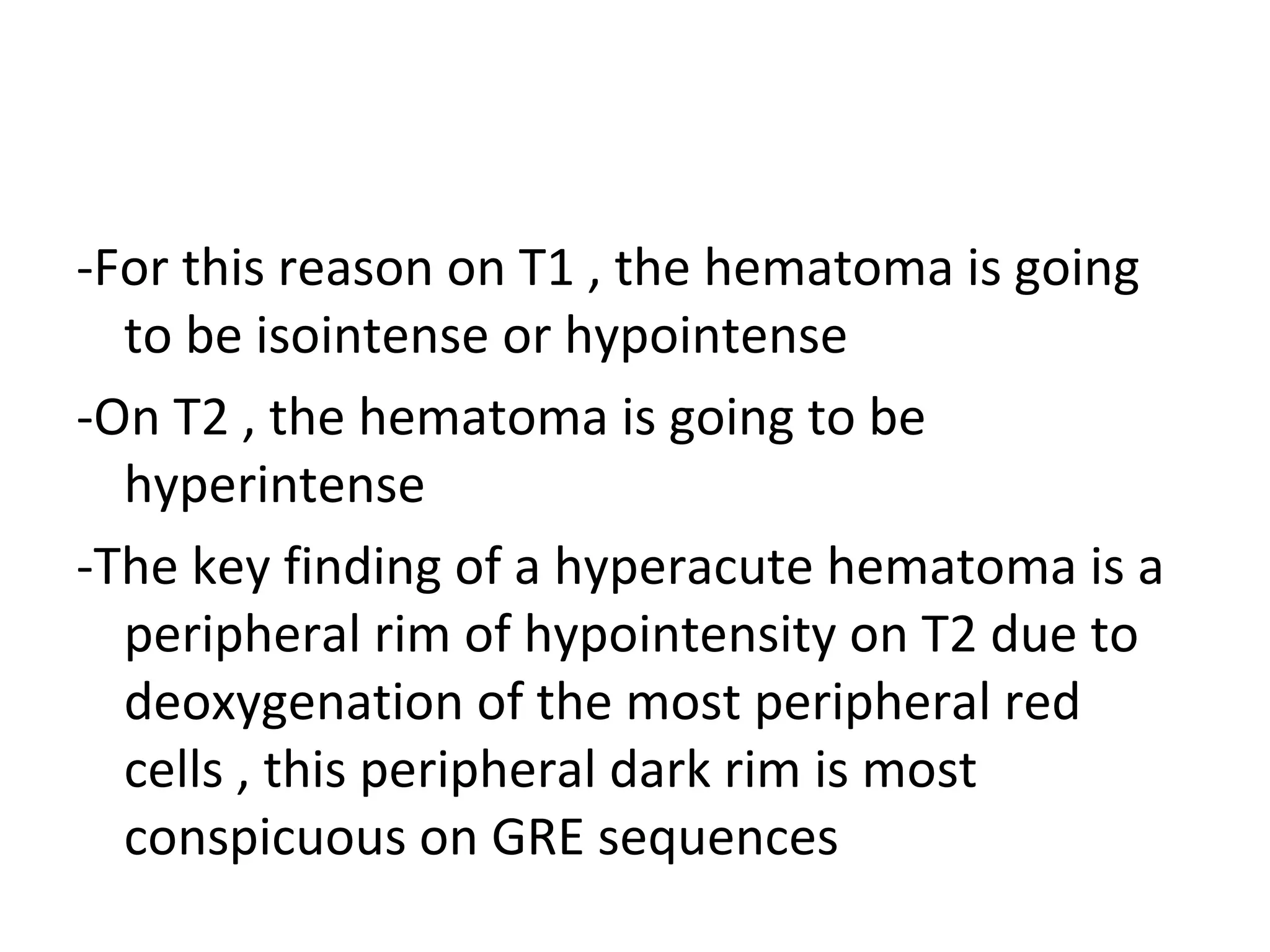 -For this reason on T1 , the hematoma is going
to be isointense or hypointense
-On T2 , the hematoma is going to be
hyperintense
-The key finding of a hyperacute hematoma is a
peripheral rim of hypointensity on T2 due to
deoxygenation of the most peripheral red
cells , this peripheral dark rim is most
conspicuous on GRE sequences
 