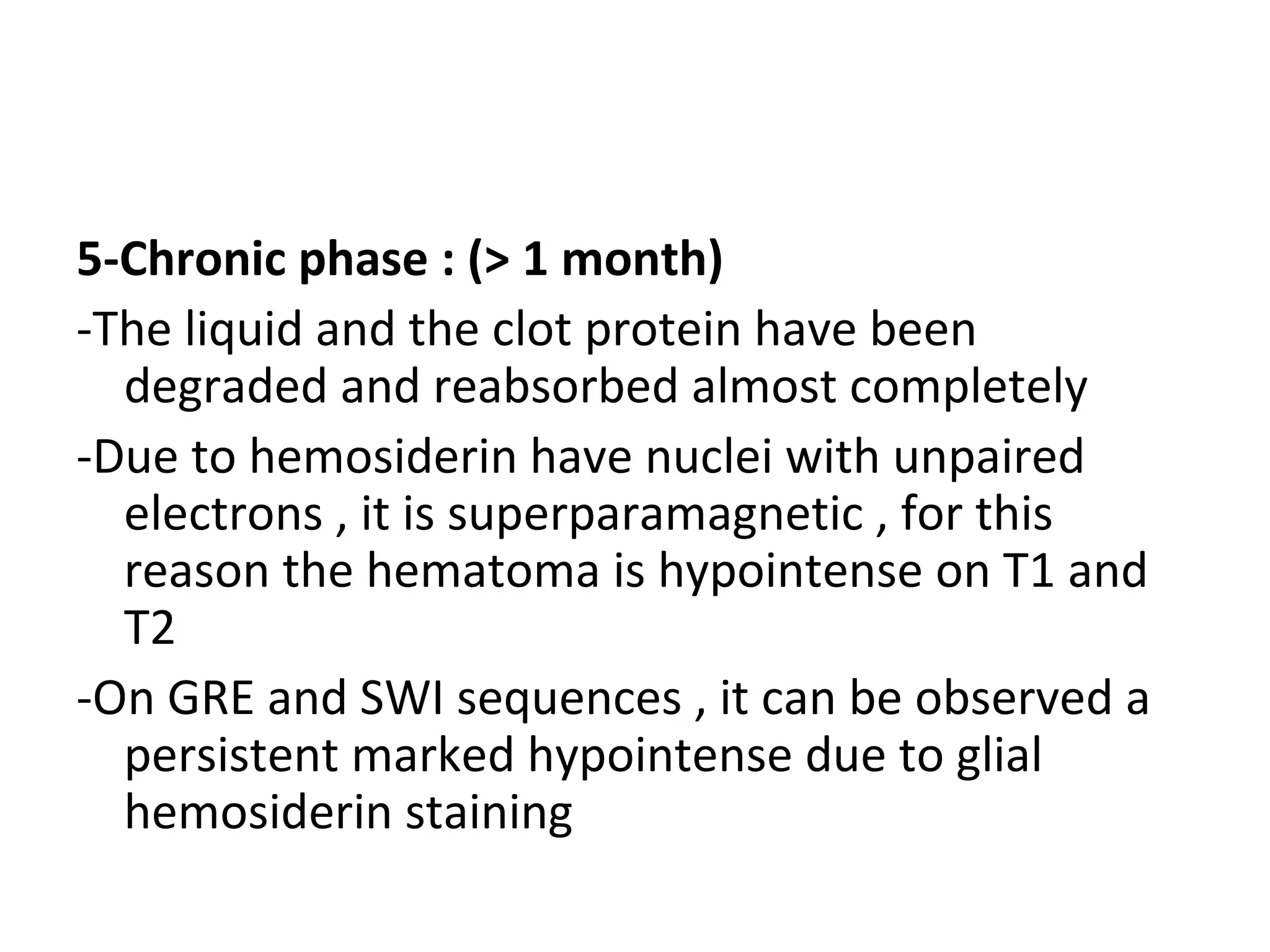5-Chronic phase : (> 1 month)
-The liquid and the clot protein have been
degraded and reabsorbed almost completely
-Due to hemosiderin have nuclei with unpaired
electrons , it is superparamagnetic , for this
reason the hematoma is hypointense on T1 and
T2
-On GRE and SWI sequences , it can be observed a
persistent marked hypointense due to glial
hemosiderin staining
 