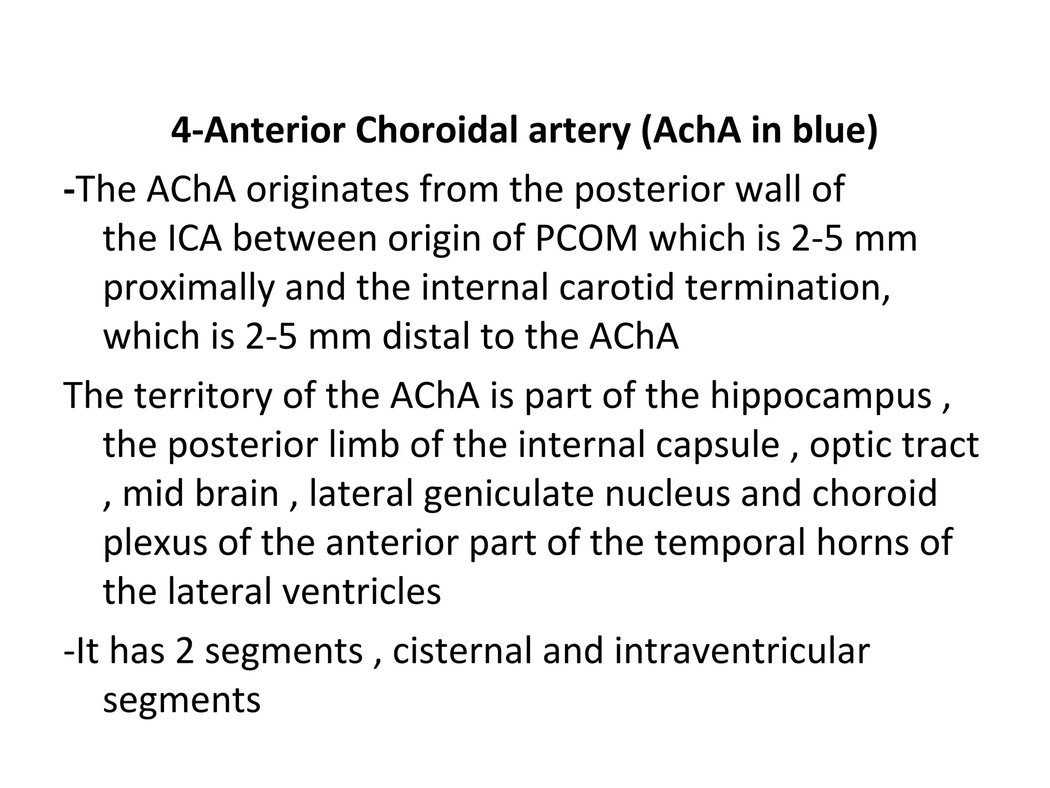 4-Anterior Choroidal artery (AchA in blue)
-The AChA originates from the posterior wall of
the ICA between origin of PCOM which is 2-5 mm
proximally and the internal carotid termination,
which is 2-5 mm distal to the AChA
The territory of the AChA is part of the hippocampus ,
the posterior limb of the internal capsule , optic tract
, mid brain , lateral geniculate nucleus and choroid
plexus of the anterior part of the temporal horns of
the lateral ventricles
-It has 2 segments , cisternal and intraventricular
segments
 