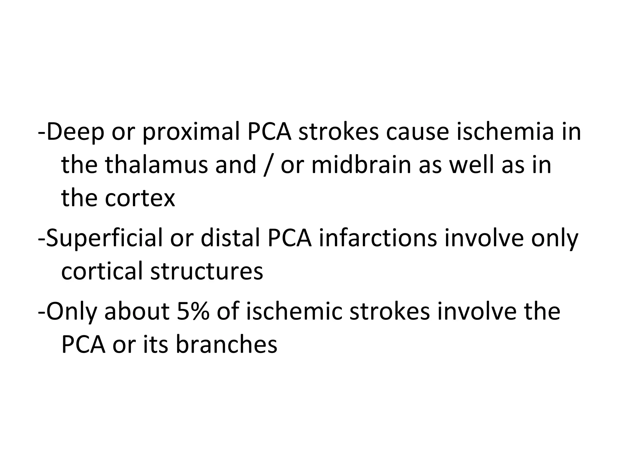 -Deep or proximal PCA strokes cause ischemia in
the thalamus and / or midbrain as well as in
the cortex
-Superficial or distal PCA infarctions involve only
cortical structures
-Only about 5% of ischemic strokes involve the
PCA or its branches
 