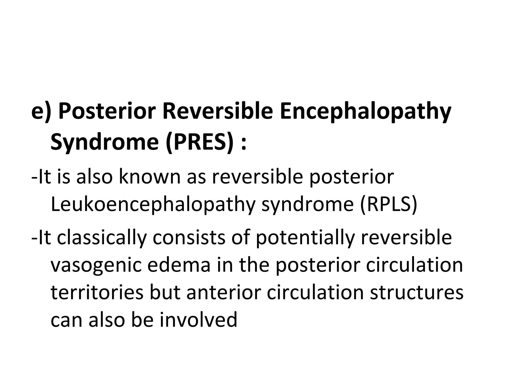 e) Posterior Reversible Encephalopathy
Syndrome (PRES) :
-It is also known as reversible posterior
Leukoencephalopathy syndrome (RPLS)
-It classically consists of potentially reversible
vasogenic edema in the posterior circulation
territories but anterior circulation structures
can also be involved
 