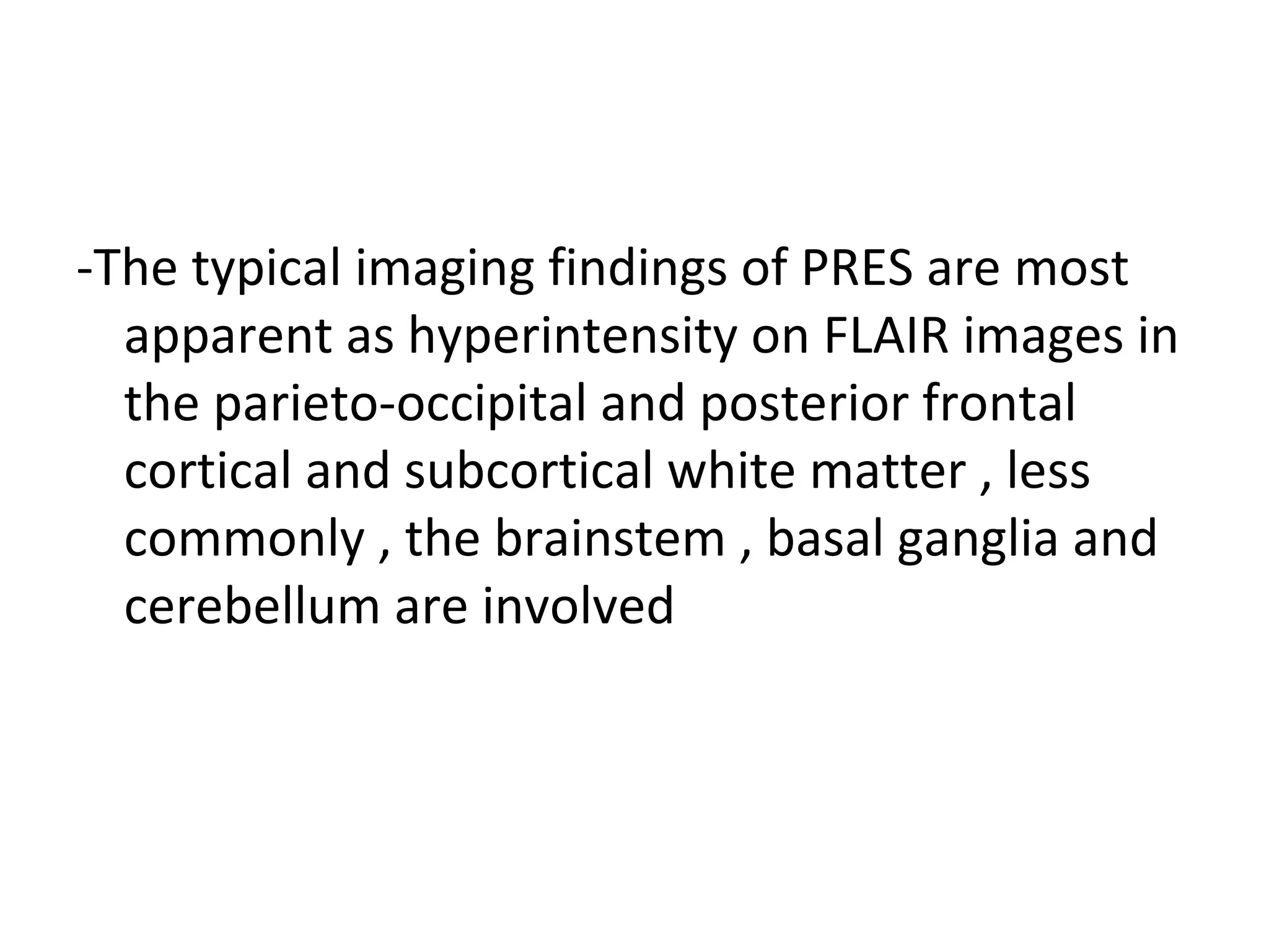 -The typical imaging findings of PRES are most
apparent as hyperintensity on FLAIR images in
the parieto-occipital and posterior frontal
cortical and subcortical white matter , less
commonly , the brainstem , basal ganglia and
cerebellum are involved
 