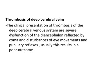 Thrombosis of deep cerebral veins
-The clinical presentation of thrombosis of the
deep cerebral venous system are severe
dysfunction of the diencephalon reflected by
coma and disturbances of eye movements and
pupillary reflexes , usually this results in a
poor outcome
 