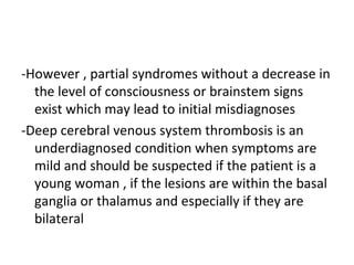 -However , partial syndromes without a decrease in
the level of consciousness or brainstem signs
exist which may lead to initial misdiagnoses
-Deep cerebral venous system thrombosis is an
underdiagnosed condition when symptoms are
mild and should be suspected if the patient is a
young woman , if the lesions are within the basal
ganglia or thalamus and especially if they are
bilateral
 