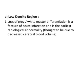a) Low Density Region :
1-Loss of grey / white matter differentiation is a
feature of acute infarction and is the earliest
radiological abnormality (thought to be due to
decreased cerebral blood volume)
 