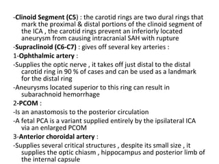 -Clinoid Segment (C5) : the carotid rings are two dural rings that
mark the proximal & distal portions of the clinoid segment of
the ICA , the carotid rings prevent an inferiorly located
aneurysm from causing intracranial SAH with rupture
-Supraclinoid (C6-C7) : gives off several key arteries :
1-Ophthalmic artery :
-Supplies the optic nerve , it takes off just distal to the distal
carotid ring in 90 % of cases and can be used as a landmark
for the distal ring
-Aneurysms located superior to this ring can result in
subarachnoid hemorrhage
2-PCOM :
-Is an anastomosis to the posterior circulation
-A fetal PCA is a variant supplied entirely by the ipsilateral ICA
via an enlarged PCOM
3-Anterior choroidal artery :
-Supplies several critical structures , despite its small size , it
supplies the optic chiasm , hippocampus and posterior limb of
the internal capsule
 
