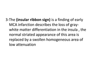 3-The (insular ribbon sign) is a finding of early
MCA infarction describes the loss of gray-
white matter differentiation in the insula , the
normal striated appearance of this area is
replaced by a swollen homogeneous area of
low attenuation
 
