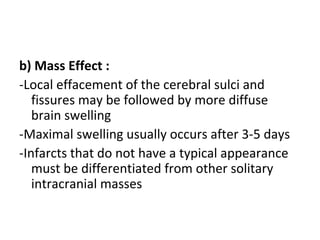 b) Mass Effect :
-Local effacement of the cerebral sulci and
fissures may be followed by more diffuse
brain swelling
-Maximal swelling usually occurs after 3-5 days
-Infarcts that do not have a typical appearance
must be differentiated from other solitary
intracranial masses
 