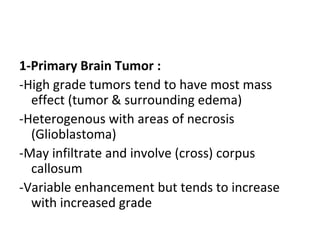 1-Primary Brain Tumor :
-High grade tumors tend to have most mass
effect (tumor & surrounding edema)
-Heterogenous with areas of necrosis
(Glioblastoma)
-May infiltrate and involve (cross) corpus
callosum
-Variable enhancement but tends to increase
with increased grade
 