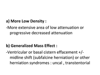 a) More Low Density :
-More extensive area of low attenuation or
progressive decreased attenuation
b) Generalized Mass Effect :
-Ventricular or basal cistern effacement +/-
midline shift (subfalcine herniation) or other
herniation syndromes : uncal , transtentorial
 