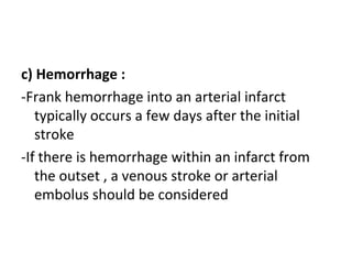 c) Hemorrhage :
-Frank hemorrhage into an arterial infarct
typically occurs a few days after the initial
stroke
-If there is hemorrhage within an infarct from
the outset , a venous stroke or arterial
embolus should be considered
 