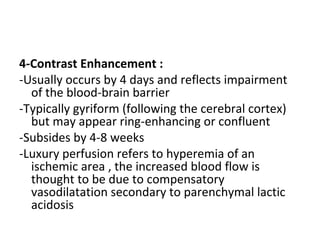 4-Contrast Enhancement :
-Usually occurs by 4 days and reflects impairment
of the blood-brain barrier
-Typically gyriform (following the cerebral cortex)
but may appear ring-enhancing or confluent
-Subsides by 4-8 weeks
-Luxury perfusion refers to hyperemia of an
ischemic area , the increased blood flow is
thought to be due to compensatory
vasodilatation secondary to parenchymal lactic
acidosis
 