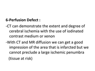 6-Perfusion Defect :
-CT can demonstrate the extent and degree of
cerebral ischemia with the use of iodinated
contrast medium or xenon
-With CT and MR diffusion we can get a good
impression of the area that is infarcted but we
cannot preclude a large ischemic penumbra
(tissue at risk)
 