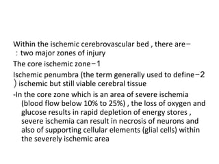 -Within the ischemic cerebrovascular bed , there are
two major zones of injury:
1-The core ischemic zone
2-Ischemic penumbra (the term generally used to define
ischemic but still viable cerebral tissue(
-In the core zone which is an area of severe ischemia
(blood flow below 10% to 25%) , the loss of oxygen and
glucose results in rapid depletion of energy stores ,
severe ischemia can result in necrosis of neurons and
also of supporting cellular elements (glial cells) within
the severely ischemic area
 