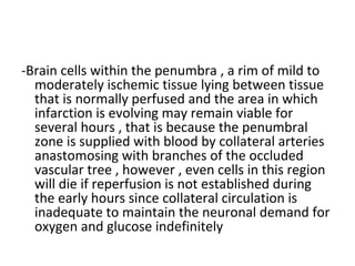 -Brain cells within the penumbra , a rim of mild to
moderately ischemic tissue lying between tissue
that is normally perfused and the area in which
infarction is evolving may remain viable for
several hours , that is because the penumbral
zone is supplied with blood by collateral arteries
anastomosing with branches of the occluded
vascular tree , however , even cells in this region
will die if reperfusion is not established during
the early hours since collateral circulation is
inadequate to maintain the neuronal demand for
oxygen and glucose indefinitely
 