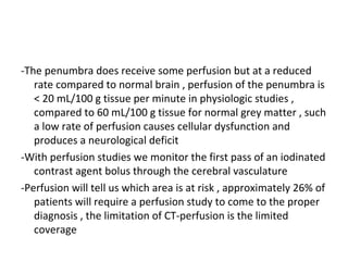 -The penumbra does receive some perfusion but at a reduced
rate compared to normal brain , perfusion of the penumbra is
< 20 mL/100 g tissue per minute in physiologic studies ,
compared to 60 mL/100 g tissue for normal grey matter , such
a low rate of perfusion causes cellular dysfunction and
produces a neurological deficit
-With perfusion studies we monitor the first pass of an iodinated
contrast agent bolus through the cerebral vasculature
-Perfusion will tell us which area is at risk , approximately 26% of
patients will require a perfusion study to come to the proper
diagnosis , the limitation of CT-perfusion is the limited
coverage
 