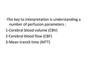 -The key to interpretation is understanding a
number of perfusion parameters :
1-Cerebral blood volume (CBV)
2-Cerebral blood flow (CBF)
3-Mean transit time (MTT)
 