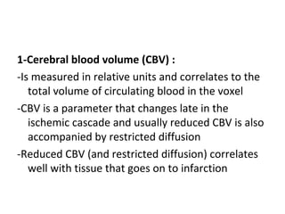 1-Cerebral blood volume (CBV) :
-Is measured in relative units and correlates to the
total volume of circulating blood in the voxel
-CBV is a parameter that changes late in the
ischemic cascade and usually reduced CBV is also
accompanied by restricted diffusion
-Reduced CBV (and restricted diffusion) correlates
well with tissue that goes on to infarction
 