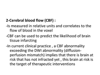 2-Cerebral blood flow (CBF) :
-Is measured in relative units and correlates to the
flow of blood in the voxel
-CBF can be used to predict the likelihood of brain
tissue infarcting
-In current clinical practice , a CBF abnormality
exceeding the DWI abnormality (diffusion-
perfusion mismatch) implies that there is brain at
risk that has not infracted yet , this brain at risk is
the target of therapeutic interventions
 