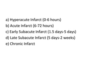 a) Hyperacute Infarct (0-6 hours)
b) Acute Infarct (6-72 hours)
c) Early Subacute Infarct (1.5 days-5 days)
d) Late Subacute Infarct (5 days-2 weeks)
e) Chronic Infarct
 