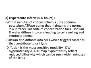 a) Hyperacute Infarct (0-6 hours) :
-Within minutes of critical ischemia , the sodium-
potassium ATPase pump that maintains the normal
low intracellular sodium concentration fails , sodium
& water diffuse into cells leading to cell swelling and
cytotoxic edema
-Calcium also diffuses into cells which triggers cascades
that contribute to cell lysis
-Diffusion is the most sensitive modality , DWI
hyperintensity & ADC map hypointensity reflect
reduced diffusivity which can be seen within minutes
of the ictus
 