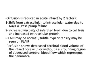 -Diffusion is reduced in acute infarct by 2 factors:
1-Shift from extracellular to intracellular water due to
Na/K ATPase pump failure
2-Increased viscosity of infarcted brain due to cell lysis
and increased extracellular protein
-FLAIR may be normal , subtle hyperintensity may be
seen on FLAIR
-Perfusion shows decreased cerebral blood volume of
the infarct core with or without a surrounding region
of decreased cerebral blood flow which represents
the penumbra
 