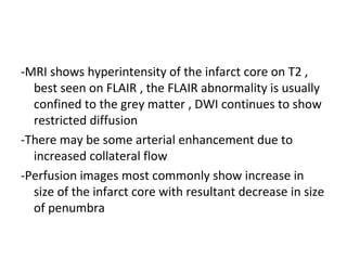 -MRI shows hyperintensity of the infarct core on T2 ,
best seen on FLAIR , the FLAIR abnormality is usually
confined to the grey matter , DWI continues to show
restricted diffusion
-There may be some arterial enhancement due to
increased collateral flow
-Perfusion images most commonly show increase in
size of the infarct core with resultant decrease in size
of penumbra
 