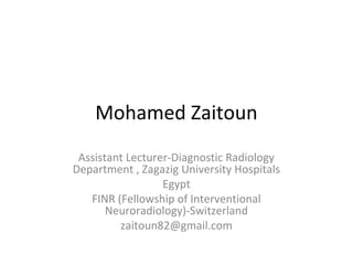 Mohamed Zaitoun
Assistant Lecturer-Diagnostic Radiology
Department , Zagazig University Hospitals
Egypt
FINR (Fellowship of Interventional
Neuroradiology)-Switzerland
zaitoun82@gmail.com
 