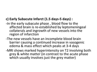 c) Early Subacute Infarct (1.5 days-5 days) :
-In the early subacute phase , blood flow to the
affected brain is re-established by leptomeningeal
collaterals and ingrowth of new vessels into the
region of infarction
-The new vessels have an incomplete blood brain
barrier causing a continued increase in vasogenic
edema & mass effect which peaks at 3-4 days
-MRI shows marked hyperintensity on T2 involving both
grey & white matter (in contrast to the acute phase
which usually involves just the grey matter)
 