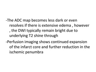 -The ADC map becomes less dark or even
resolves if there is extensive edema , however
, the DWI typically remain bright due to
underlying T2 shine through
-Perfusion imaging shows continued expansion
of the infarct core and further reduction in the
ischemic penumbra
 