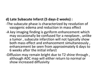 d) Late Subacute Infarct (5 days-2 weeks) :
-The subacute phase is characterized by resolution of
vasogenic edema and reduction in mass effect
-A key imaging finding is gyriform enhancement which
may occasionally be confused for a neoplasm , unlike
a tumor , subacute infarction will not typically show
both mass effect and enhancement simultaneously ,
enhancement be seen from approximately 6 days to
6 weeks after the initial infarct
-Diffusion may remain bright due to T2 shine through ,
although ADC map will either return to normal or
show increased diffusivity
 