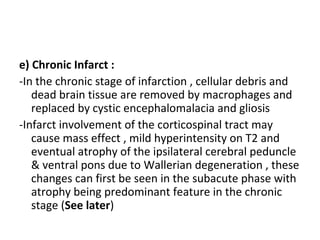 e) Chronic Infarct :
-In the chronic stage of infarction , cellular debris and
dead brain tissue are removed by macrophages and
replaced by cystic encephalomalacia and gliosis
-Infarct involvement of the corticospinal tract may
cause mass effect , mild hyperintensity on T2 and
eventual atrophy of the ipsilateral cerebral peduncle
& ventral pons due to Wallerian degeneration , these
changes can first be seen in the subacute phase with
atrophy being predominant feature in the chronic
stage (See later)
 