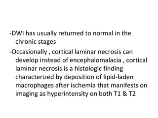 -DWI has usually returned to normal in the
chronic stages
-Occasionally , cortical laminar necrosis can
develop instead of encephalomalacia , cortical
laminar necrosis is a histologic finding
characterized by deposition of lipid-laden
macrophages after ischemia that manifests on
imaging as hyperintensity on both T1 & T2
 