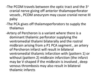 -The PCOM travels between the optic tract and the 3rd
cranial nerve giving off anterior thalamoperforator
vessels , PCOM aneurysm may cause cranial nerve III
palsy
-The PCA gives off thalamoperforators to supply the
thalamus
-Artery of Percheron is a variant where there is a
dominant thalamic perforator supplying the
ventromedial thalami bilaterally and the rostral
midbrain arising from a P1 PCA segment , an artery
of Percheron infarct will result in bilateral
ventromedial thalamic infarction with (pattern 1) or
without (pattern 2) midbrain infarction (the infarct
may be V-shaped if the midbrain is involved , deep
venous thrombosis may also result in bilateral
thalamic infarcts
 