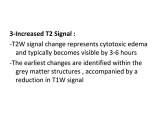 3-Increased T2 Signal :
-T2W signal change represents cytotoxic edema
and typically becomes visible by 3-6 hours
-The earliest changes are identified within the
grey matter structures , accompanied by a
reduction in T1W signal
 