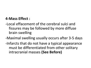 4-Mass Effect :
-Local effacement of the cerebral sulci and
fissures may be followed by more diffuse
brain swelling
-Maximal swelling usually occurs after 3-5 days
-Infarcts that do not have a typical appearance
must be differentiated from other solitary
intracranial masses (See Before)
 