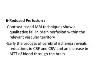 6-Reduced Perfusion :
-Contrast-based MRI techniques show a
qualitative fall in brain perfusion within the
relevant vascular territory
-Early the process of cerebral ischemia reveals
reductions in CBF and CBV and an increase in
MTT of blood through the brain
 