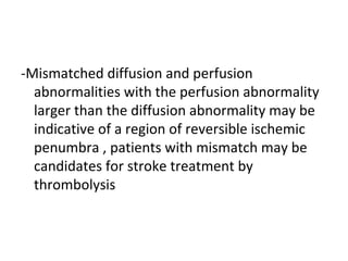 -Mismatched diffusion and perfusion
abnormalities with the perfusion abnormality
larger than the diffusion abnormality may be
indicative of a region of reversible ischemic
penumbra , patients with mismatch may be
candidates for stroke treatment by
thrombolysis
 