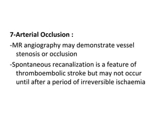 7-Arterial Occlusion :
-MR angiography may demonstrate vessel
stenosis or occlusion
-Spontaneous recanalization is a feature of
thromboembolic stroke but may not occur
until after a period of irreversible ischaemia
 