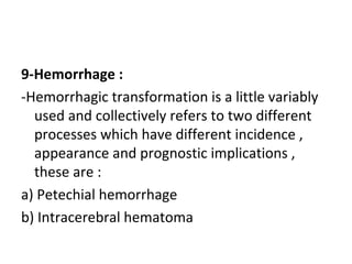 9-Hemorrhage :
-Hemorrhagic transformation is a little variably
used and collectively refers to two different
processes which have different incidence ,
appearance and prognostic implications ,
these are :
a) Petechial hemorrhage
b) Intracerebral hematoma
 