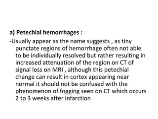 a) Petechial hemorrhages :
-Usually appear as the name suggests , as tiny
punctate regions of hemorrhage often not able
to be individually resolved but rather resulting in
increased attenuation of the region on CT of
signal loss on MRI , although this petechial
change can result in cortex appearing near
normal it should not be confused with the
phenomenon of fogging seen on CT which occurs
2 to 3 weeks after infarction
 