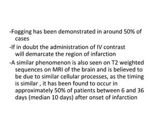 -Fogging has been demonstrated in around 50% of
cases
-If in doubt the administration of IV contrast
will demarcate the region of infarction
-A similar phenomenon is also seen on T2 weighted
sequences on MRI of the brain and is believed to
be due to similar cellular processes, as the timing
is similar , it has been found to occur in
approximately 50% of patients between 6 and 36
days (median 10 days) after onset of infarction
 