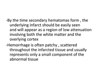 -By the time secondary hematomas form , the
underlying infarct should be easily seen
and will appear as a region of low attenuation
involving both the white matter and the
overlying cortex
-Hemorrhage is often patchy , scattered
throughout the infarcted tissue and usually
represents only a small component of the
abnormal tissue
 
