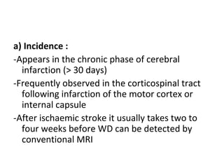 a) Incidence :
-Appears in the chronic phase of cerebral
infarction (> 30 days)
-Frequently observed in the corticospinal tract
following infarction of the motor cortex or
internal capsule
-After ischaemic stroke it usually takes two to
four weeks before WD can be detected by
conventional MRI
 