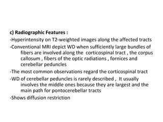 c) Radiographic Features :
-Hyperintensity on T2-weighted images along the affected tracts
-Conventional MRI depict WD when sufficiently large bundles of
fibers are involved along the corticospinal tract , the corpus
callosum , fibers of the optic radiations , fornices and
cerebellar peduncles
-The most common observations regard the corticospinal tract
-WD of cerebellar peduncles is rarely described , It usually
involves the middle ones because they are largest and the
main path for pontocerebellar tracts
-Shows diffusion restriction
 