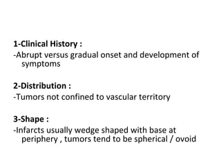 1-Clinical History :
-Abrupt versus gradual onset and development of
symptoms
2-Distribution :
-Tumors not confined to vascular territory
3-Shape :
-Infarcts usually wedge shaped with base at
periphery , tumors tend to be spherical / ovoid
 