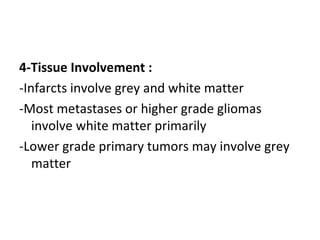 4-Tissue Involvement :
-Infarcts involve grey and white matter
-Most metastases or higher grade gliomas
involve white matter primarily
-Lower grade primary tumors may involve grey
matter
 