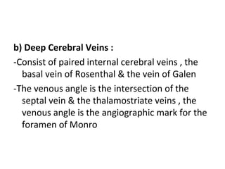 b) Deep Cerebral Veins :
-Consist of paired internal cerebral veins , the
basal vein of Rosenthal & the vein of Galen
-The venous angle is the intersection of the
septal vein & the thalamostriate veins , the
venous angle is the angiographic mark for the
foramen of Monro
 