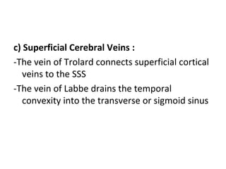 c) Superficial Cerebral Veins :
-The vein of Trolard connects superficial cortical
veins to the SSS
-The vein of Labbe drains the temporal
convexity into the transverse or sigmoid sinus
 