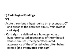 b) Radiological Findings :
*CT :
-Acute thrombus is hyperdense on precontrast CT
and expands the occluded sinus / vein (Dense
clot sign)
- Cord sign : is defined as a homogeneous ,
hyperattenuated appearance of thrombosed
venous sinuses , the hyperattenuated
appearance of the affected veins often being
named (the attenuated vein sign)
 